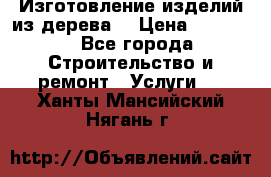 Изготовление изделий из дерева  › Цена ­ 10 000 - Все города Строительство и ремонт » Услуги   . Ханты-Мансийский,Нягань г.